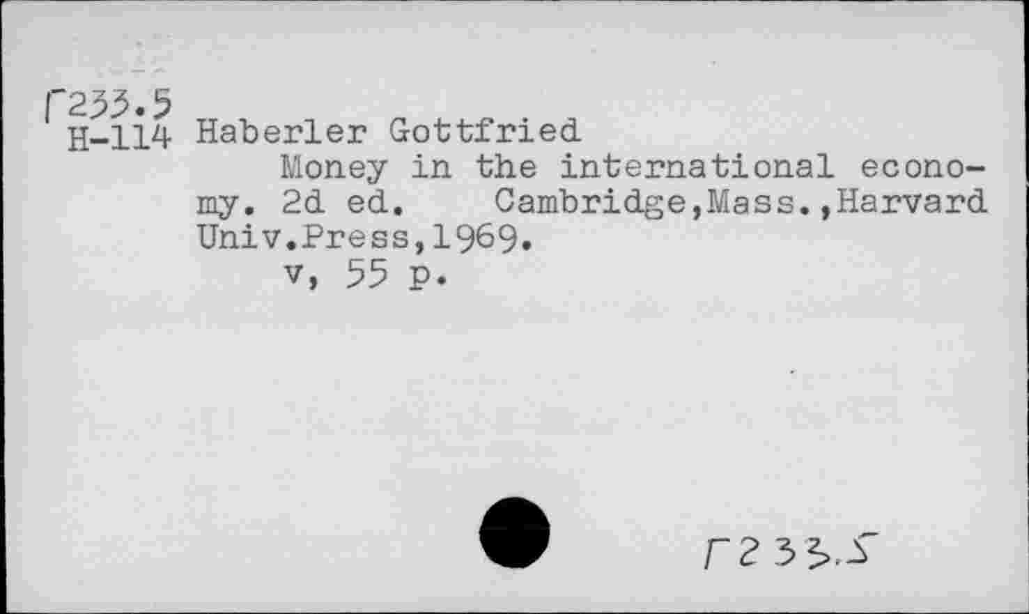 ﻿f'255.5 H-114	Haberler Gottfried Money in the international economy. 2d ed.	Cambridge,Mass.»Harvard Univ.Press,1969. v, 55 P.
